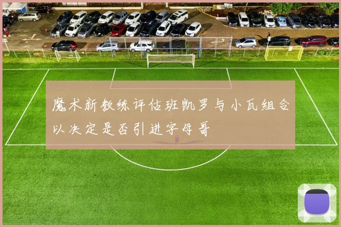 魔术新教练评估班凯罗与小瓦组合以决定是否引进字母哥