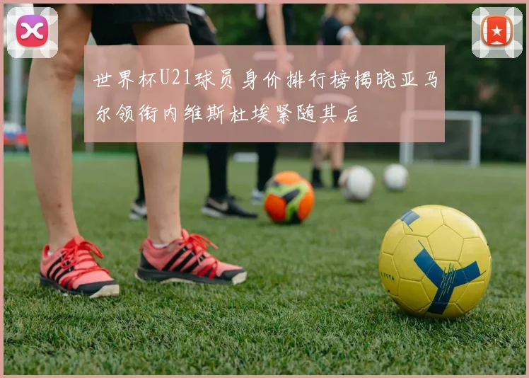 世界杯U21球员身价排行榜揭晓亚马尔领衔内维斯杜埃紧随其后