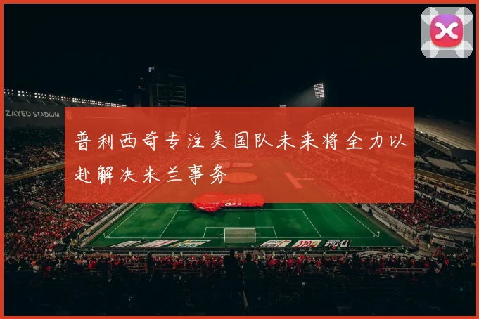 普利西奇专注美国队未来将全力以赴解决米兰事务