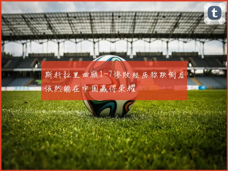 斯科拉里回顾1-7惨败经历称跌倒后依然能在中国赢得荣耀
