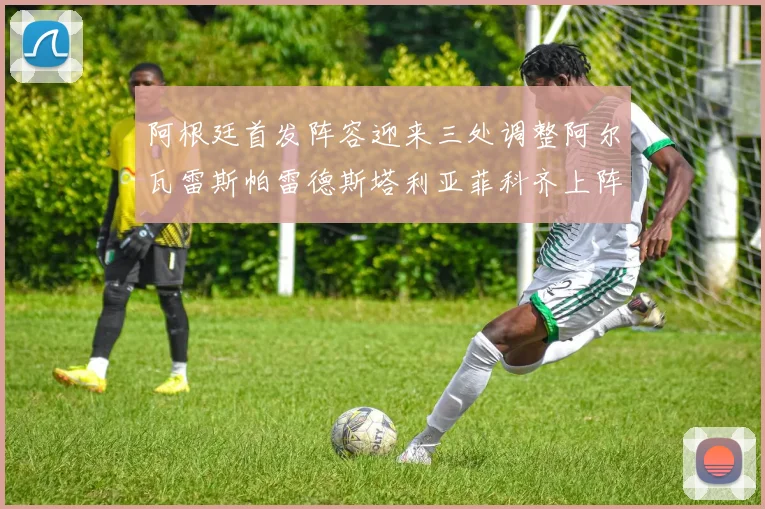 阿根廷首发阵容迎来三处调整阿尔瓦雷斯帕雷德斯塔利亚菲科齐上阵