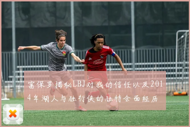 富保罗揭秘LBJ对我的信任以及2014年湖人与独行侠的独特会面经历