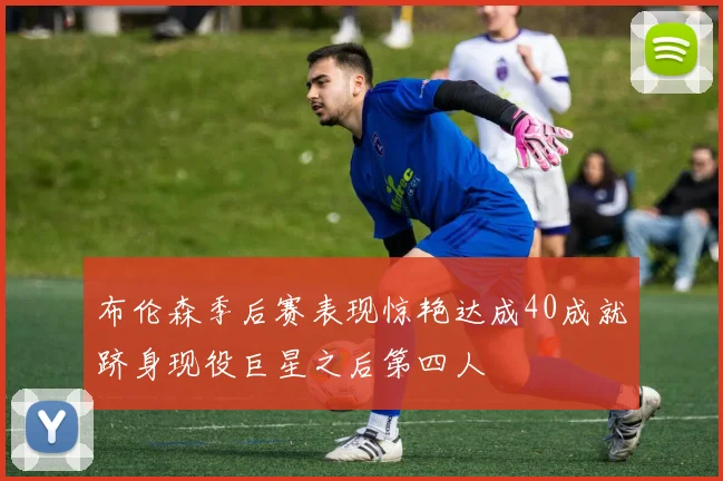 布伦森季后赛表现惊艳达成40成就跻身现役巨星之后第四人