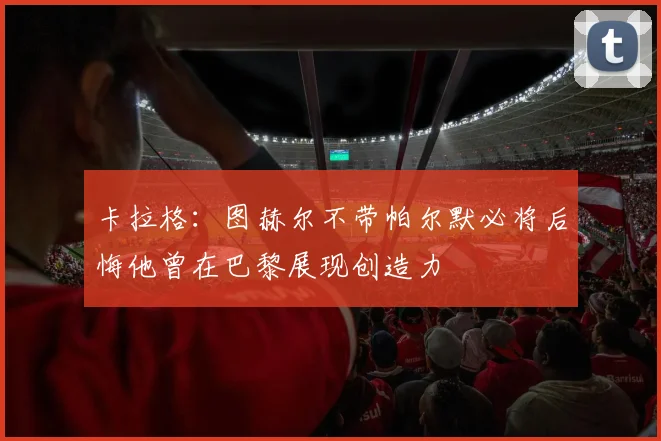 卡拉格：图赫尔不带帕尔默必将后悔他曾在巴黎展现创造力