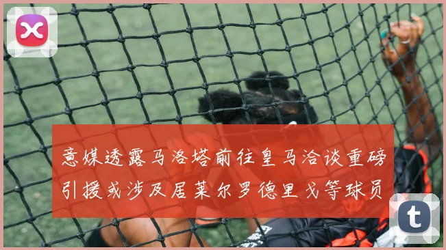 意媒透露马洛塔前往皇马洽谈重磅引援或涉及居莱尔罗德里戈等球员
