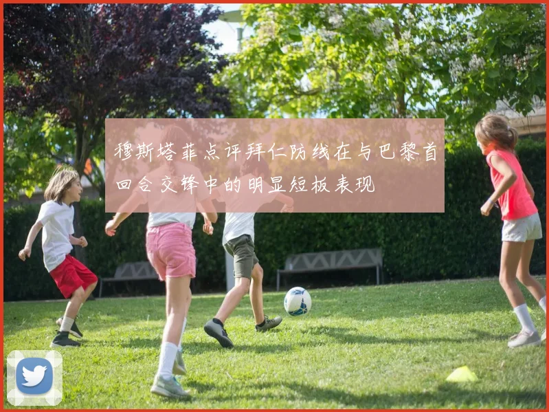 穆斯塔菲点评拜仁防线在与巴黎首回合交锋中的明显短板表现
