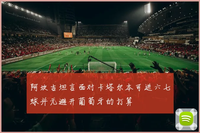 阿坎吉坦言面对卡塔尔本可进六七球并无避开葡萄牙的打算