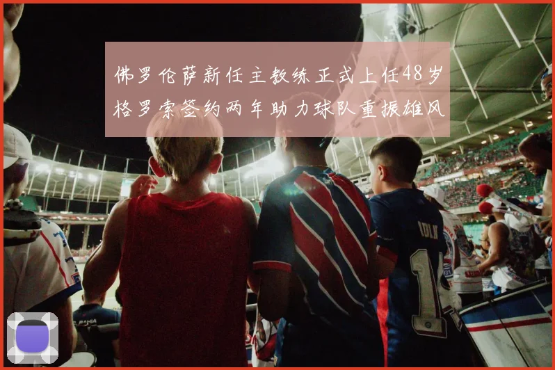 佛罗伦萨新任主教练正式上任48岁格罗索签约两年助力球队重振雄风