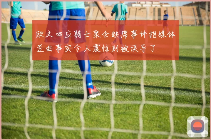 欧文回应骑士聚会缺席事件指媒体歪曲事实令人震惊别被误导了