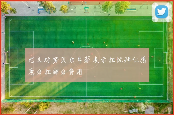 尤文对努贝尔年薪表示担忧拜仁愿意分担部分费用