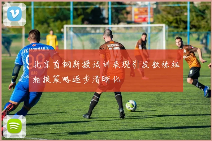 北京首钢新援试训表现引发教练组轮换策略逐步清晰化