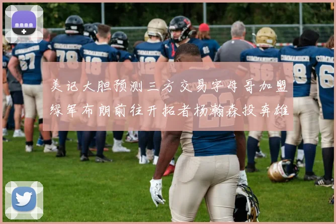 美记大胆预测三方交易字母哥加盟绿军布朗前往开拓者杨瀚森投奔雄鹿