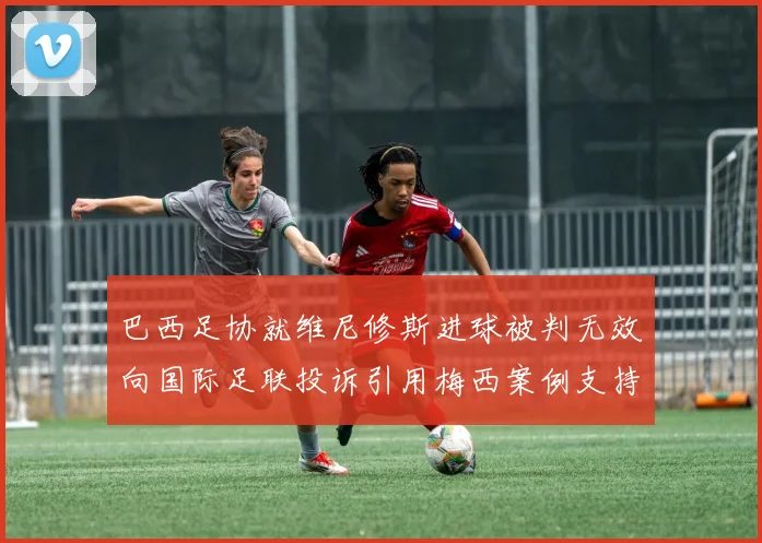 巴西足协就维尼修斯进球被判无效向国际足联投诉引用梅西案例支持