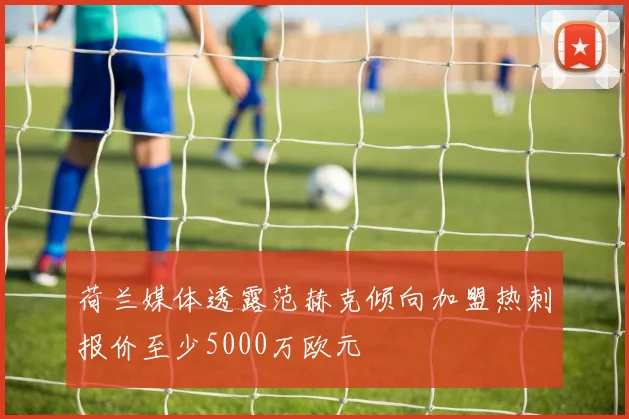 荷兰媒体透露范赫克倾向加盟热刺报价至少5000万欧元