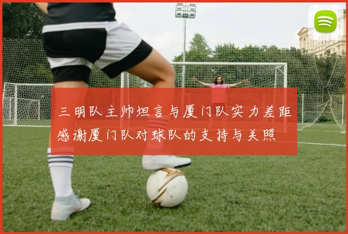 三明队主帅坦言与厦门队实力差距感谢厦门队对球队的支持与关照