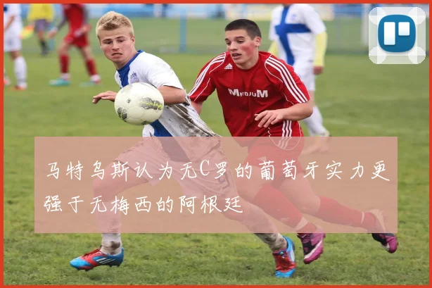 马特乌斯认为无C罗的葡萄牙实力更强于无梅西的阿根廷
