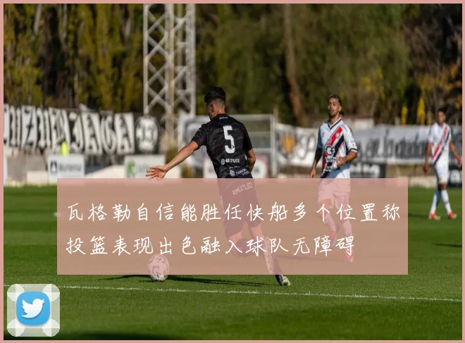 瓦格勒自信能胜任快船多个位置称投篮表现出色融入球队无障碍